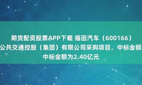 期货配资股票APP下载 福田汽车（600166）：中标北京公共交通控股（集团）有限公司采购项目，中标金额为2.40亿元