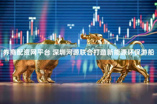 券商配资网平台 深圳河源联合打造新能源环保游船