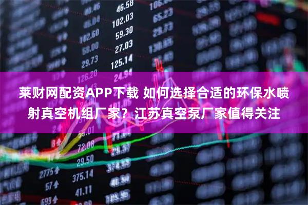 莱财网配资APP下载 如何选择合适的环保水喷射真空机组厂家？江苏真空泵厂家值得关注