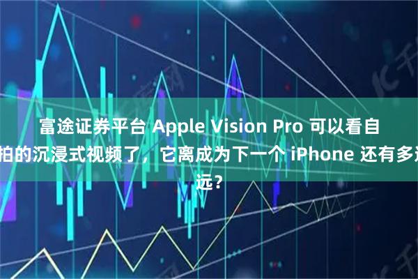 富途证券平台 Apple Vision Pro 可以看自己拍的沉浸式视频了，它离成为下一个 iPhone 还有多远？
