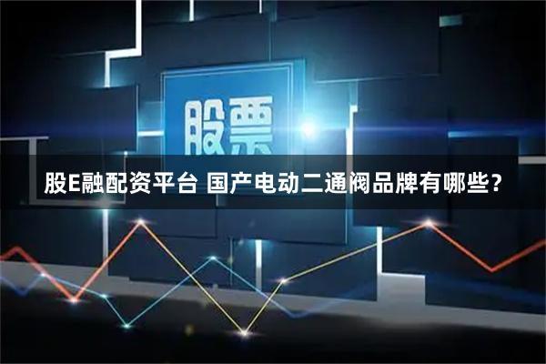 股E融配资平台 国产电动二通阀品牌有哪些？