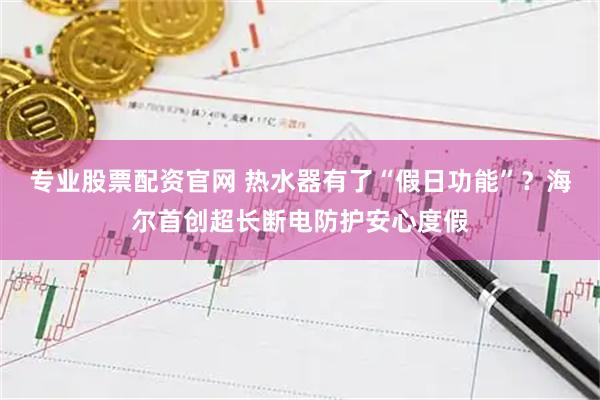 专业股票配资官网 热水器有了“假日功能”？海尔首创超长断电防护安心度假
