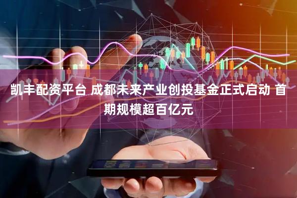 凯丰配资平台 成都未来产业创投基金正式启动 首期规模超百亿元