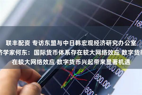 联丰配资 专访东盟与中日韩宏观经济研究办公室（AMRO）首席经济学家何东：国际货币体系存在较大网络效应 数字货币兴起带来显著机遇