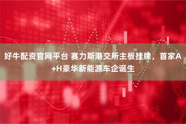 好牛配资官网平台 赛力斯港交所主板挂牌，首家A+H豪华新能源车企诞生