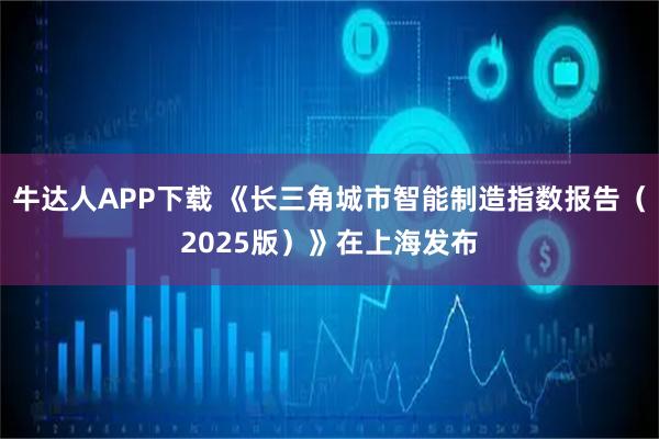 牛达人APP下载 《长三角城市智能制造指数报告（2025版）》在上海发布