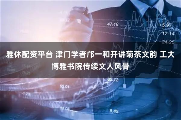 雅休配资平台 津门学者邝一和开讲菊茶文韵 工大博雅书院传续文人风骨