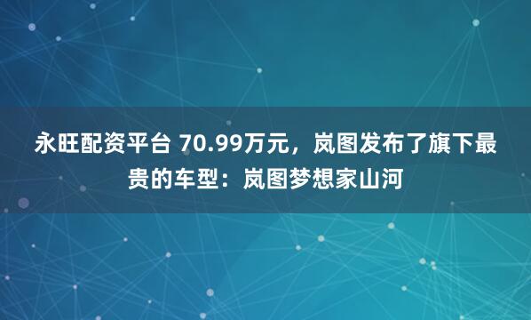 永旺配资平台 70.99万元，岚图发布了旗下最贵的车型：岚图梦想家山河