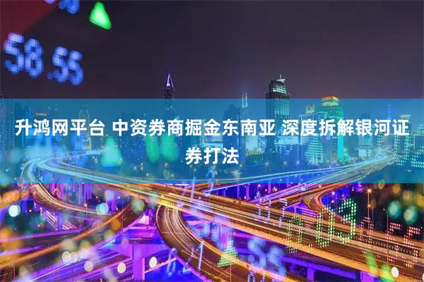 升鸿网平台 中资券商掘金东南亚 深度拆解银河证券打法