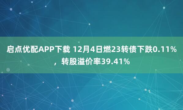 启点优配APP下载 12月4日燃23转债下跌0.11%，转股溢价率39.41%