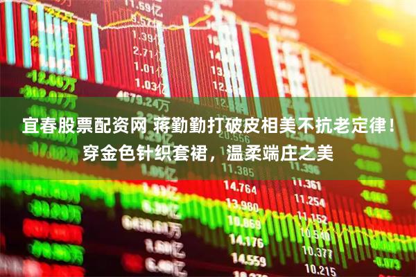 宜春股票配资网 蒋勤勤打破皮相美不抗老定律！穿金色针织套裙，温柔端庄之美