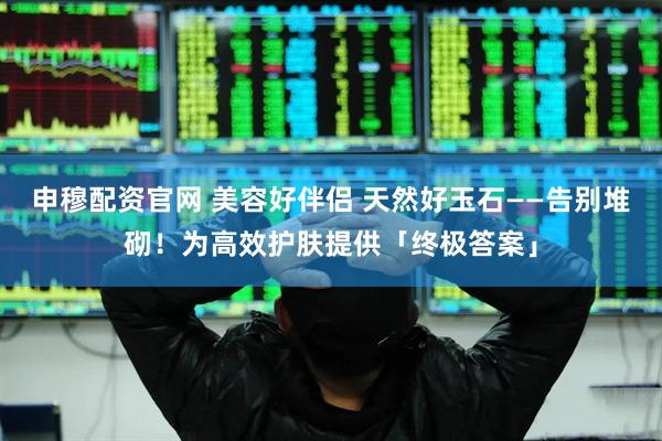 申穆配资官网 美容好伴侣 天然好玉石——告别堆砌！为高效护肤提供「终极答案」