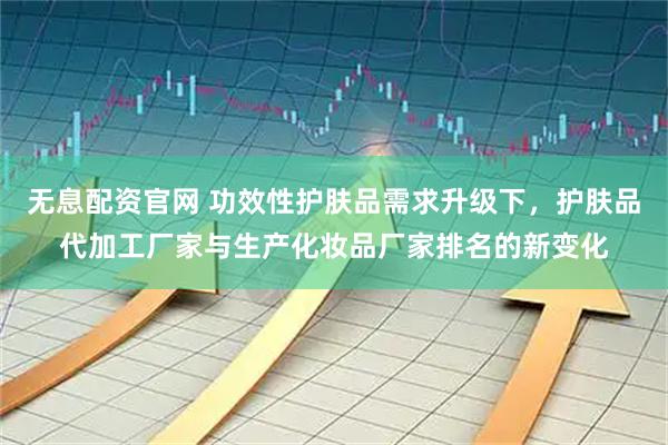 无息配资官网 功效性护肤品需求升级下，护肤品代加工厂家与生产化妆品厂家排名的新变化