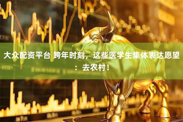 大众配资平台 跨年时刻，这些医学生集体表达愿望：去农村！