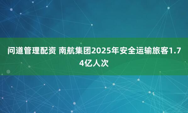 问道管理配资 南航集团2025年安全运输旅客1.74亿人次
