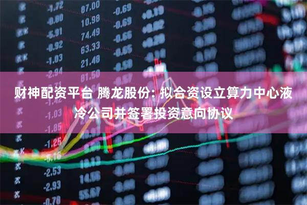 财神配资平台 腾龙股份: 拟合资设立算力中心液冷公司并签署投资意向协议