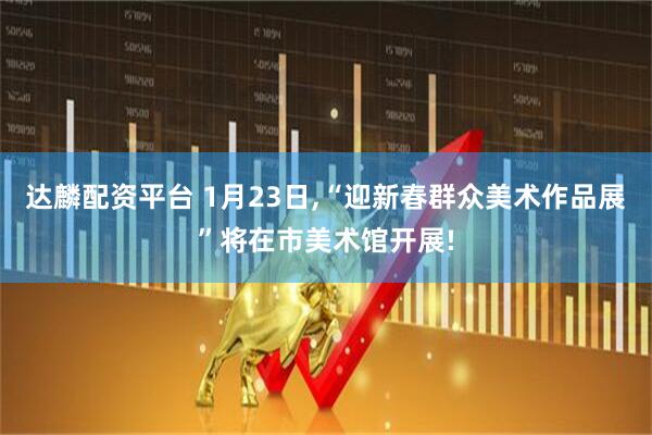 达麟配资平台 1月23日,“迎新春群众美术作品展”将在市美术馆开展!