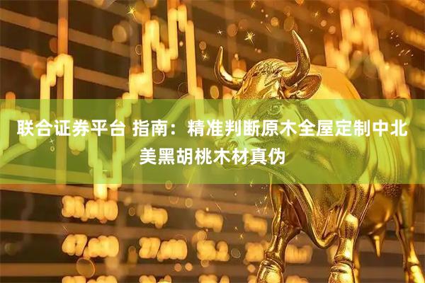 联合证券平台 指南：精准判断原木全屋定制中北美黑胡桃木材真伪