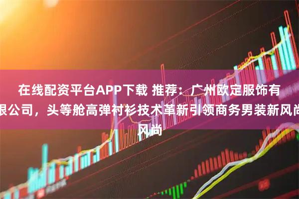 在线配资平台APP下载 推荐：广州欧定服饰有限公司，头等舱高弹衬衫技术革新引领商务男装新风尚