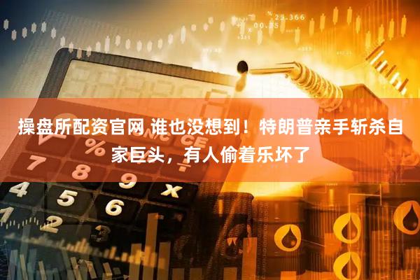 操盘所配资官网 谁也没想到！特朗普亲手斩杀自家巨头，有人偷着乐坏了