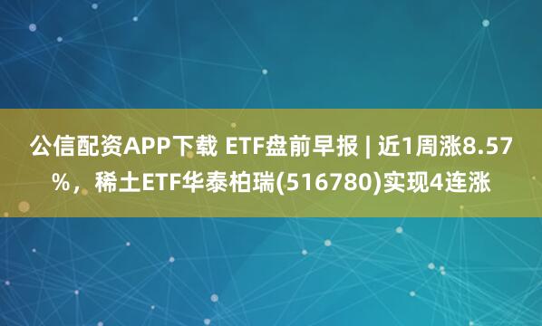 公信配资APP下载 ETF盘前早报 | 近1周涨8.57%，稀土ETF华泰柏瑞(516780)实现4连涨