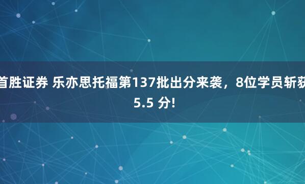 首胜证券 乐亦思托福第137批出分来袭，8位学员斩获 5.5 分!