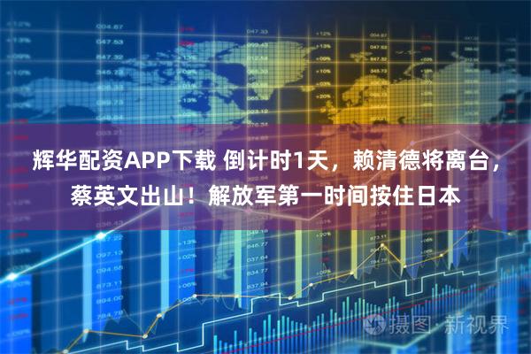 辉华配资APP下载 倒计时1天，赖清德将离台，蔡英文出山！解放军第一时间按住日本
