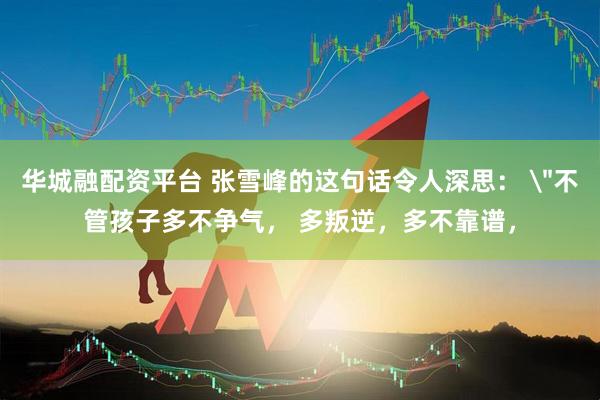 华城融配资平台 张雪峰的这句话令人深思： ＂不管孩子多不争气， 多叛逆，多不靠谱，