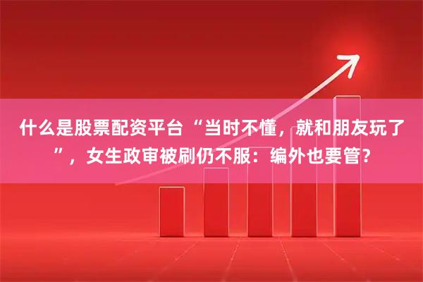 什么是股票配资平台 “当时不懂，就和朋友玩了”，女生政审被刷仍不服：编外也要管？