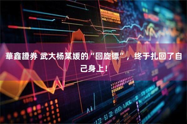 華鑫證券 武大杨某媛的“回旋镖”，终于扎回了自己身上！