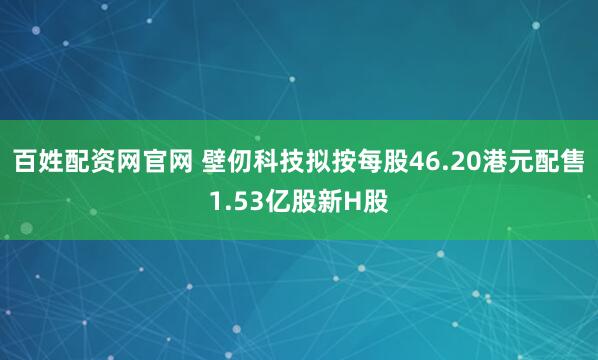 百姓配资网官网 壁仞科技拟按每股46.20港元配售1.53亿股新H股